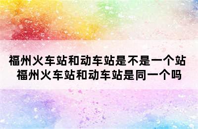 福州火车站和动车站是不是一个站 福州火车站和动车站是同一个吗